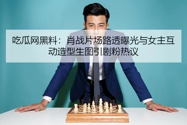吃瓜网黑料：肖战片场路透曝光与女主互动造型生图引剧粉热议